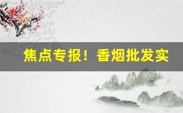焦点专报！香烟批发实体店“爱憎分明”