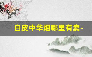 白皮中华烟哪里有卖-正宗的中华烟哪里有卖