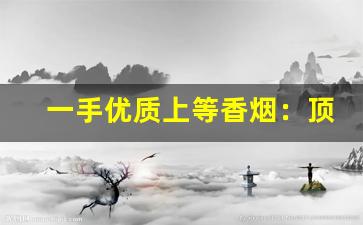一手优质上等香烟：顶级云霄批发-云霄香烟的市场价格一般是多少