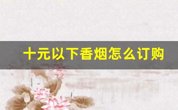 十元以下香烟怎么订购-十块钱的香烟哪里有卖的