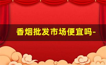 香烟批发市场便宜吗-香烟什么店卖的便宜
