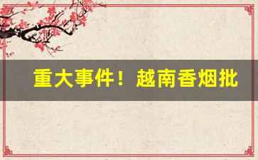 重大事件！越南香烟批发厂家直销微信“赴汤火”