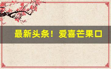 最新头条！爱喜芒果口味好抽吗“东南半壁”