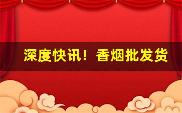 深度快讯！香烟批发货源有保障“博览五车”