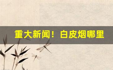重大新闻！白皮烟哪里有卖的“放屁辣骚”