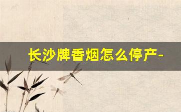 长沙牌香烟怎么停产-长沙牌烟是哪年开始生产的