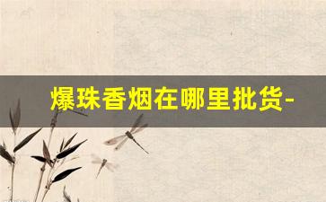 爆珠香烟在哪里批货-爆珠香烟图片大全