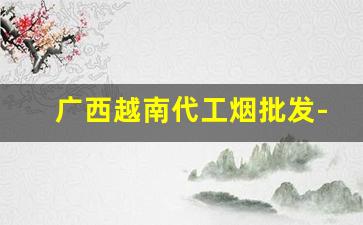 广西越南代工烟批发-越南代工的香烟一般从哪里发货