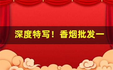 深度特写！香烟批发一手货源货到付款：加入全国烟草群“董项陶腰”