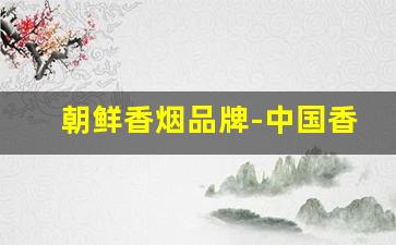 朝鲜香烟品牌-中国香烟品牌排名一览表