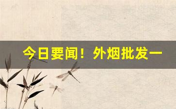 今日要闻！外烟批发一手货源外烟代购“草间求活”
