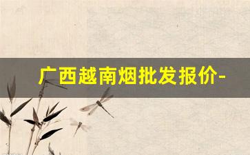广西越南烟批发报价-广西越南烟多少钱一条
