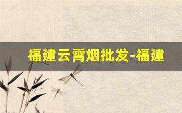 福建云霄烟批发-福建云霄烟批发靠谱吗