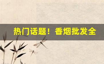 热门话题！香烟批发全国货到付款“目瞪口呆”