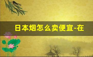 日本烟怎么卖便宜-在国内能卖日本烟吗