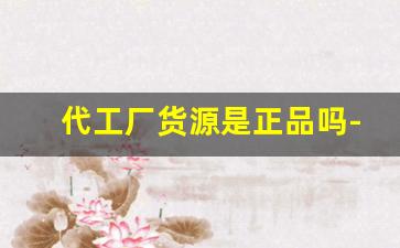 代工厂货源是正品吗-正品代工厂剩余订单货靠谱吗