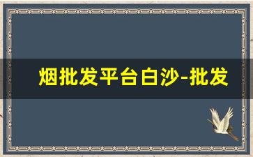 烟批发平台白沙-批发烟的哪个平台最便宜