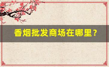 香烟批发商场在哪里？