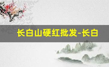 长白山硬红批发-长白山硬红多少钱一条