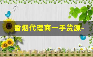 香烟代理商一手货源-靠谱的香烟批发