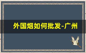 外国烟如何批发-广州外国烟哪里有批发