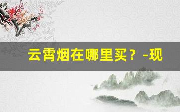云霄烟在哪里买？-现在云霄烟有市场吗