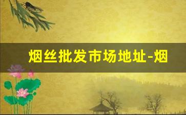 烟丝批发市场地址-烟丝市场哪里有卖