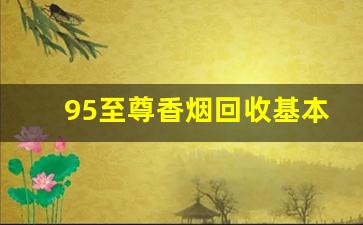 95至尊香烟回收基本多少钱一条-南京95至尊香烟翻盖一条多少钱