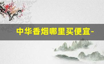 中华香烟哪里买便宜-中华香烟哪个省卖得最便宜
