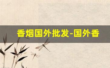香烟国外批发-国外香烟什么店能买到