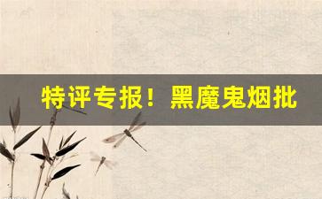 特评专报！黑魔鬼烟批发“感篆五中”