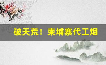 破天荒！柬埔寨代工烟质量如何“拔山杠鼎”