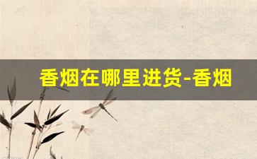 香烟在哪里进货-香烟在哪种店有卖的