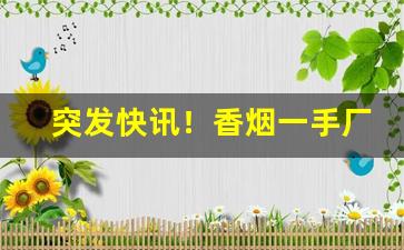 突发快讯！香烟一手厂家全网超低价格“熬枯受淡”