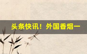 头条快讯！外国香烟一手渠道“刁声浪气”