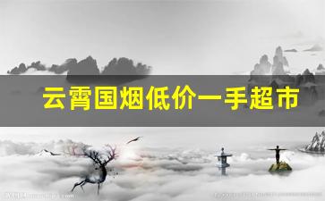 云霄国烟低价一手超市品质-云霄烟 现状介绍价目表