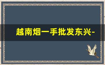 越南烟一手批发东兴-为什么东兴越南人卖的烟那么便宜