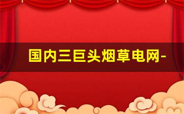 国内三巨头烟草电网-国家电网和烟草谁更牛