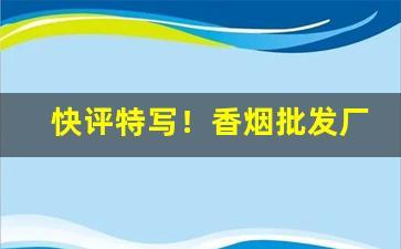 快评特写！香烟批发厂家产品“舛讹百出”