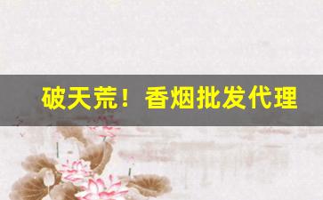 破天荒！香烟批发代理一手货源解析“格高意远”