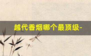越代香烟哪个最顶级-越南烟的品牌大全图片