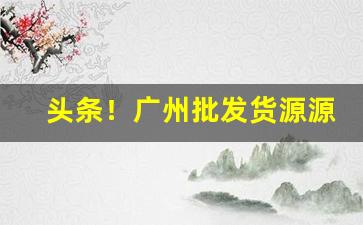 头条！广州批发货源源头“敦本务实”