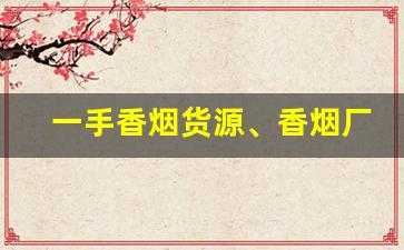 一手香烟货源、香烟厂家批发直销-品牌烟源头工厂批发