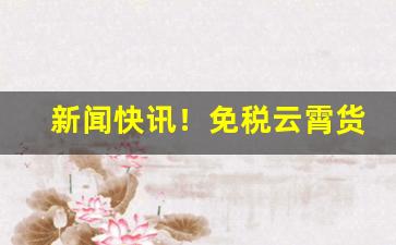 新闻快讯！免税云霄货是什么意思“搽油抹粉”