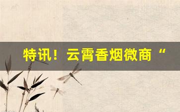 特讯！云霄香烟微商“分文不受”