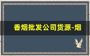 香烟批发公司货源-烟批发供应商定制