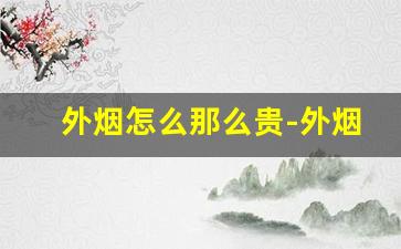 外烟怎么那么贵-外烟现在为什么很少卖了