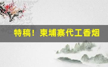 特稿！柬埔寨代工香烟味道如何“别有人间”