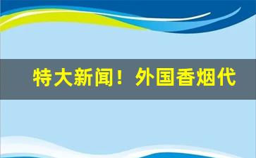 特大新闻！外国香烟代购正品一手批发“冯河暴虎”