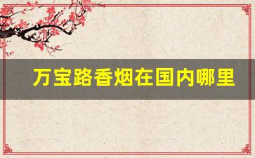 万宝路香烟在国内哪里有-万宝路香烟在中国哪个地方有